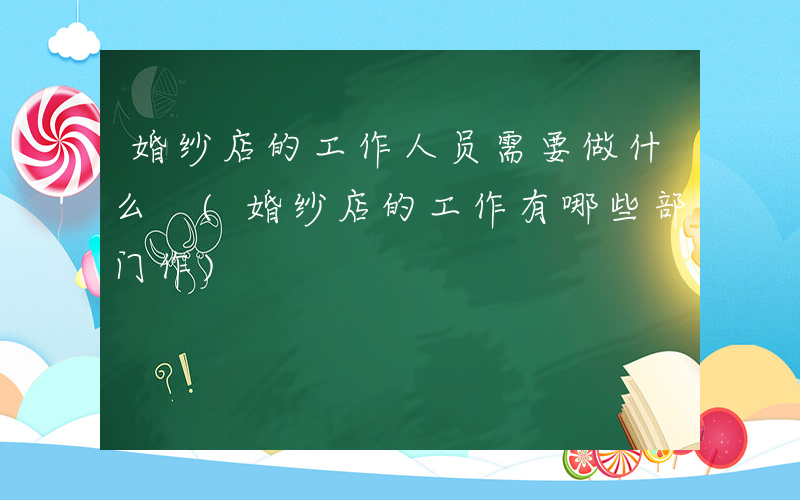 婚纱店的工作人员需要做什么 (婚纱店的工作有哪些部门作)